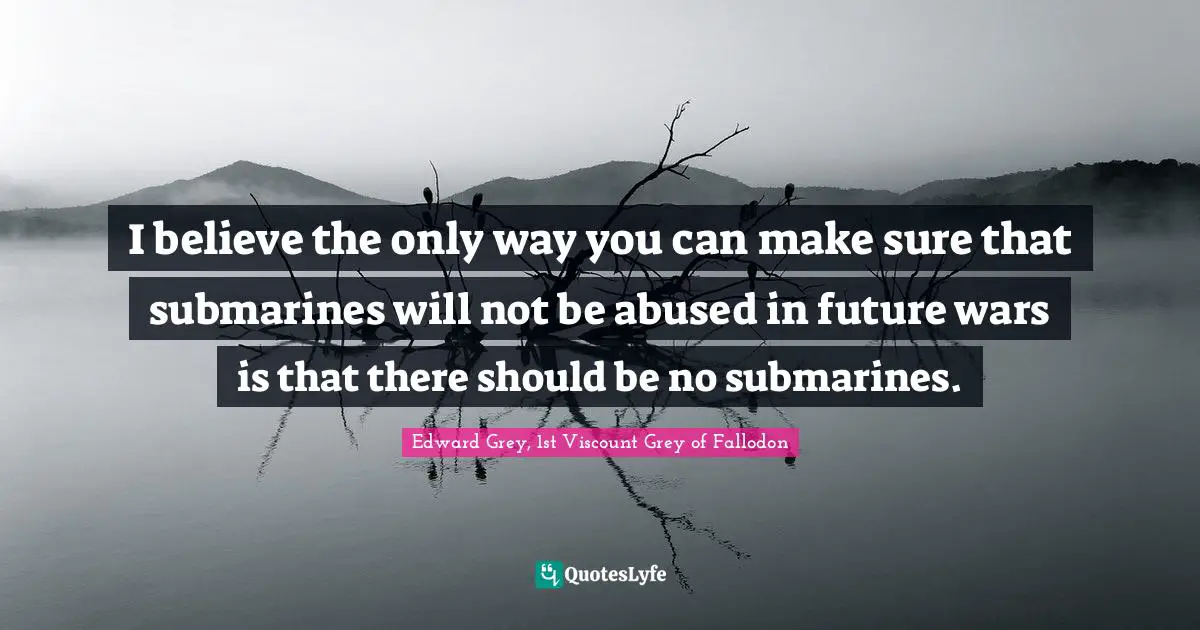 Submarines Quotes: "I believe the only way you can make sure that submarines will not be abused in future wars is that there should be no submarines."