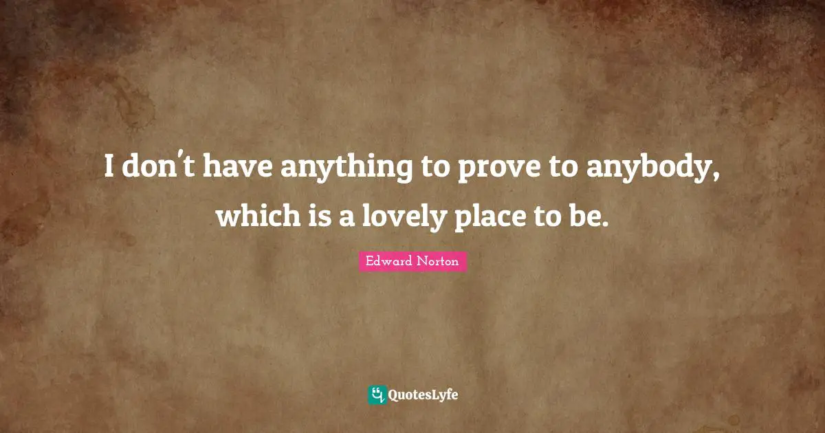 I don't have anything to prove to anybody, which is a lovely place to be.