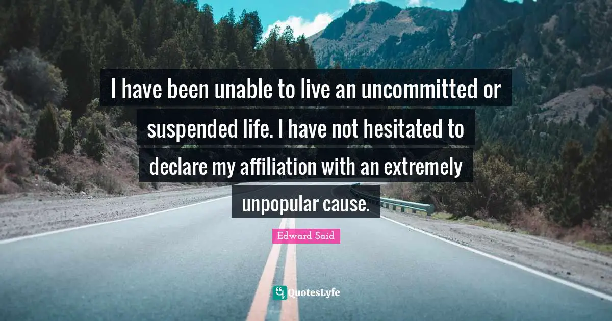 Edward Said Quotes: "I have been unable to live an uncommitted or suspended life. I have not hesitated to declare my affiliation with an extremely unpopular cause."