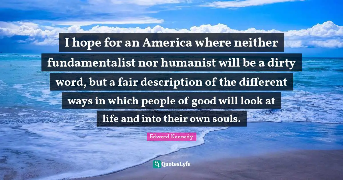 I hope for an America where neither fundamentalist nor humanist will be a dirty word, but a fair description of the different ways in which people of good will look at life and into their own souls.