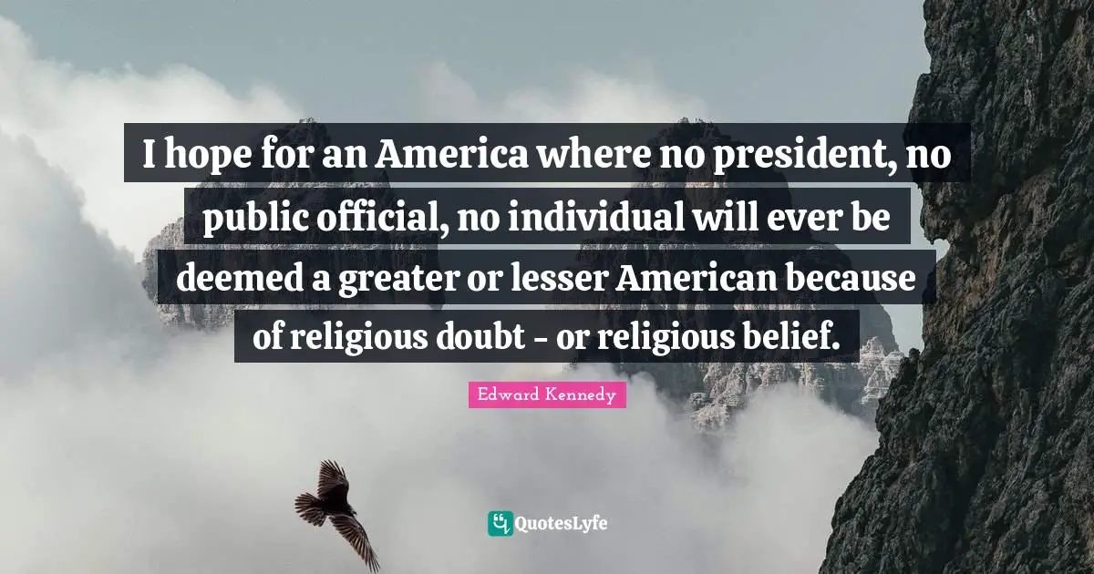 I hope for an America where no president, no public official, no individual will ever be deemed a greater or lesser American because of religious doubt - or religious belief.