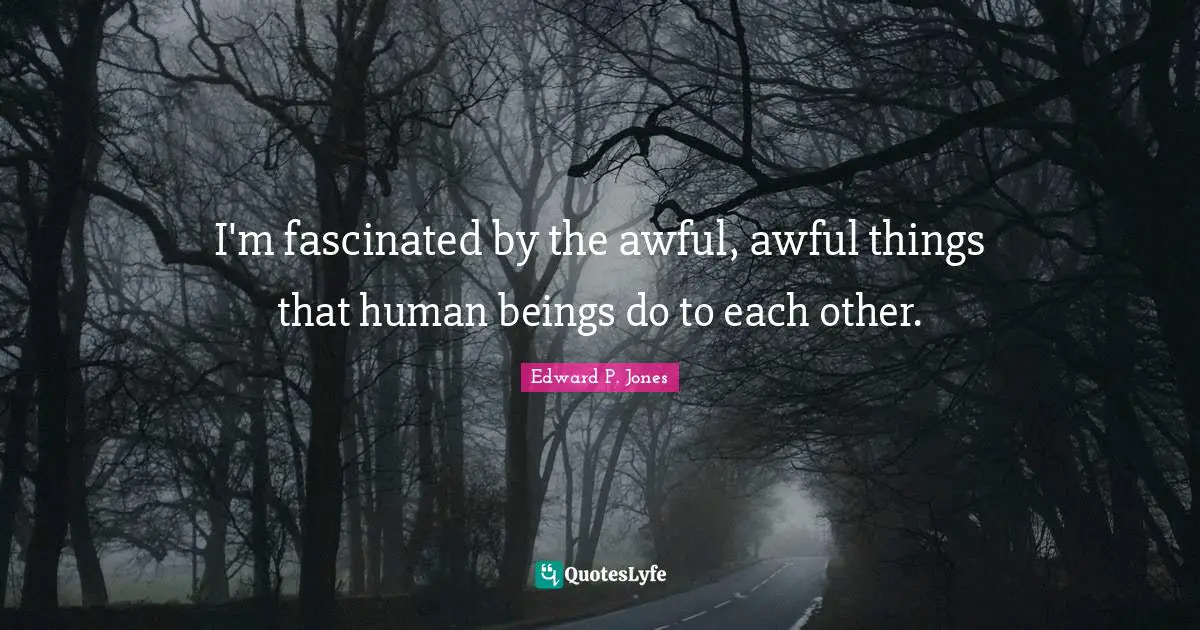 I'm fascinated by the awful, awful things that human beings do to each other.