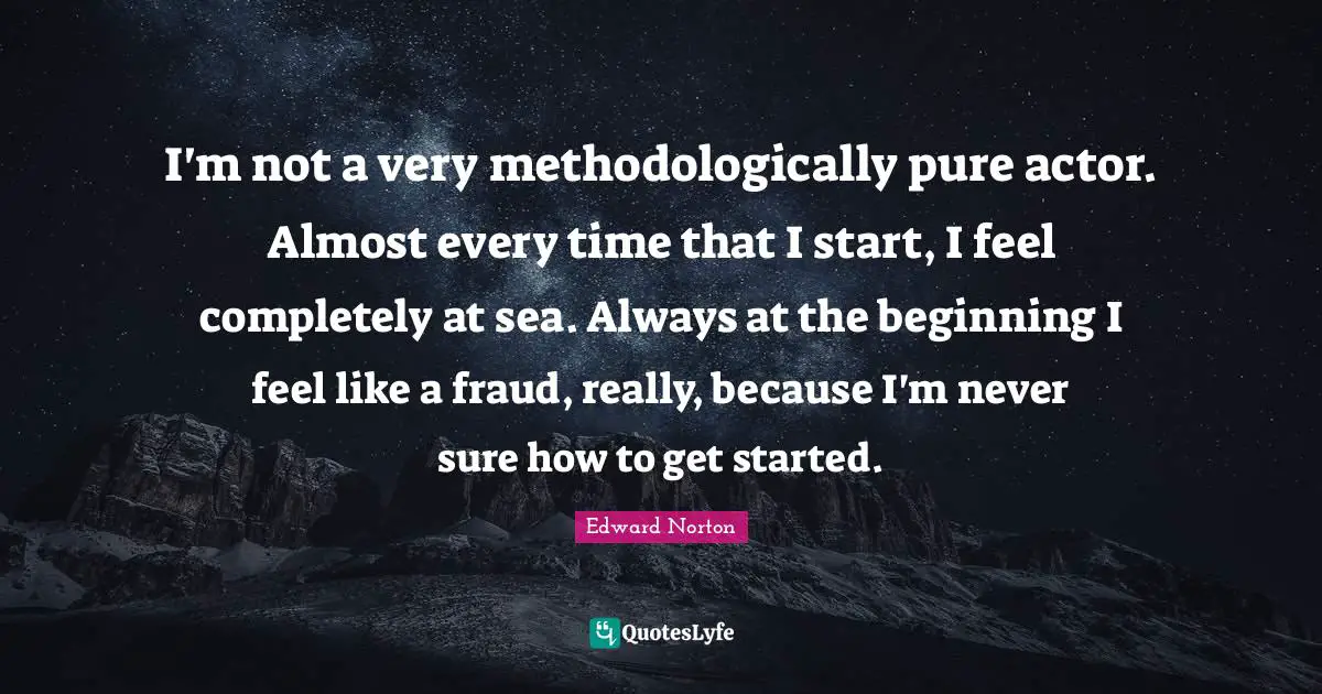 I'm not a very methodologically pure actor. Almost every time that I start, I feel completely at sea. Always at the beginning I feel like a fraud, really, because I'm never sure how to get started.