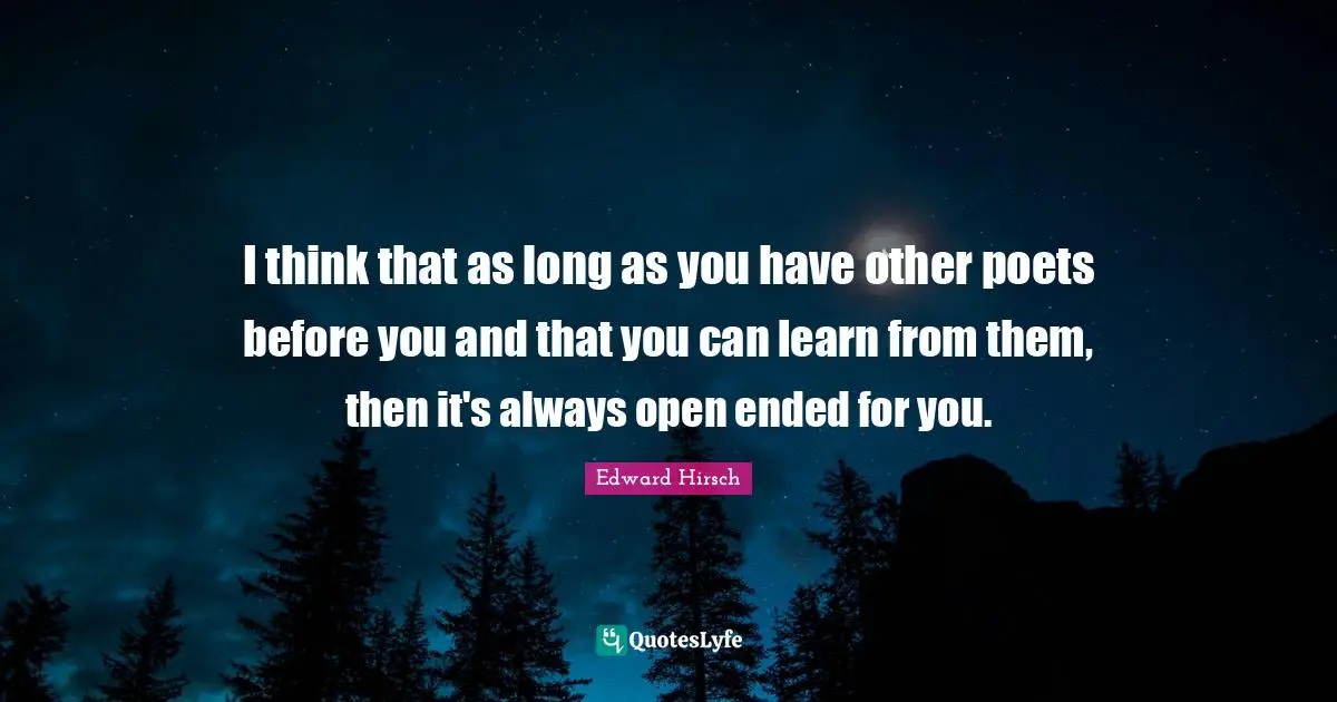 I think that as long as you have other poets before you and that you can learn from them, then it's always open ended for you.