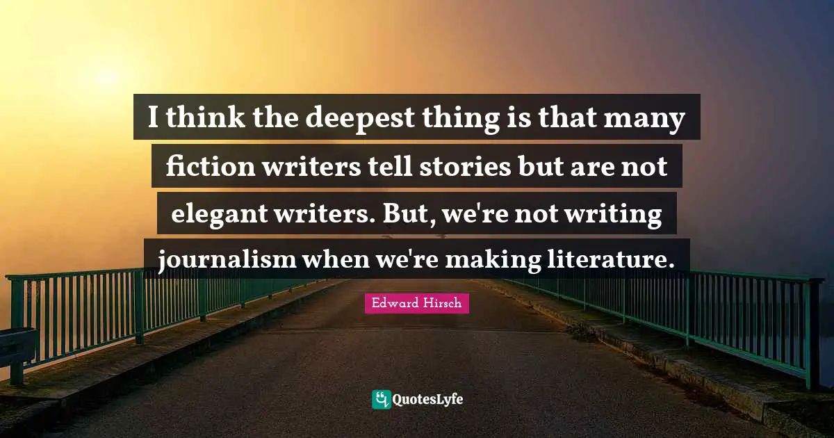 I think the deepest thing is that many fiction writers tell stories but are not elegant writers. But, we're not writing journalism when we're making literature.
