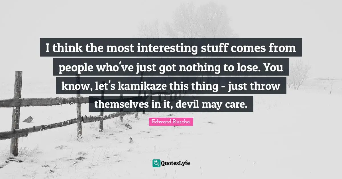 Edward Ruscha Quotes: "I think the most interesting stuff comes from people who've just got nothing to lose. You know, let's kamikaze this thing - just throw themselves in it, devil may care."