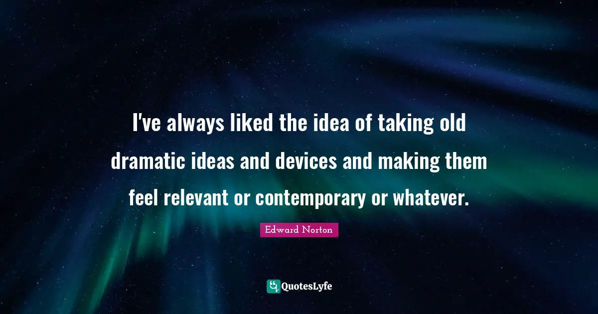 I've always liked the idea of taking old dramatic ideas and devices and making them feel relevant or contemporary or whatever.