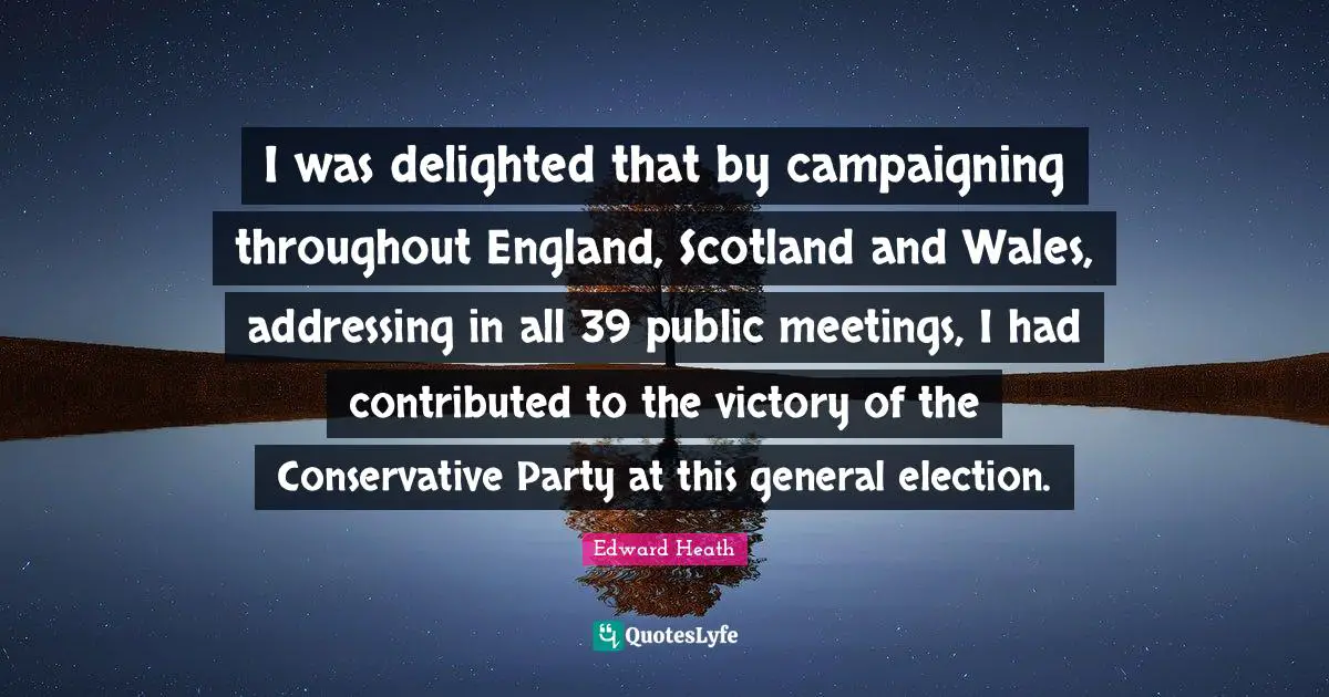 Edward Heath Quotes: "I was delighted that by campaigning throughout England, Scotland and Wales, addressing in all 39 public meetings, I had contributed to the victory of the Conservative Party at this general election."
