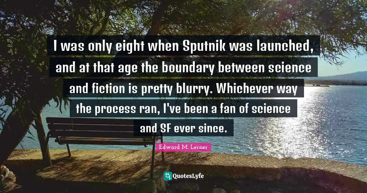 I was only eight when Sputnik was launched, and at that age the boundary between science and fiction is pretty blurry. Whichever way the process ran, I've been a fan of science and SF ever since.