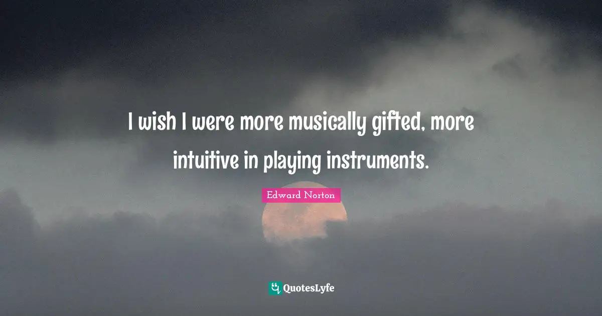 I wish I were more musically gifted, more intuitive in playing instruments.