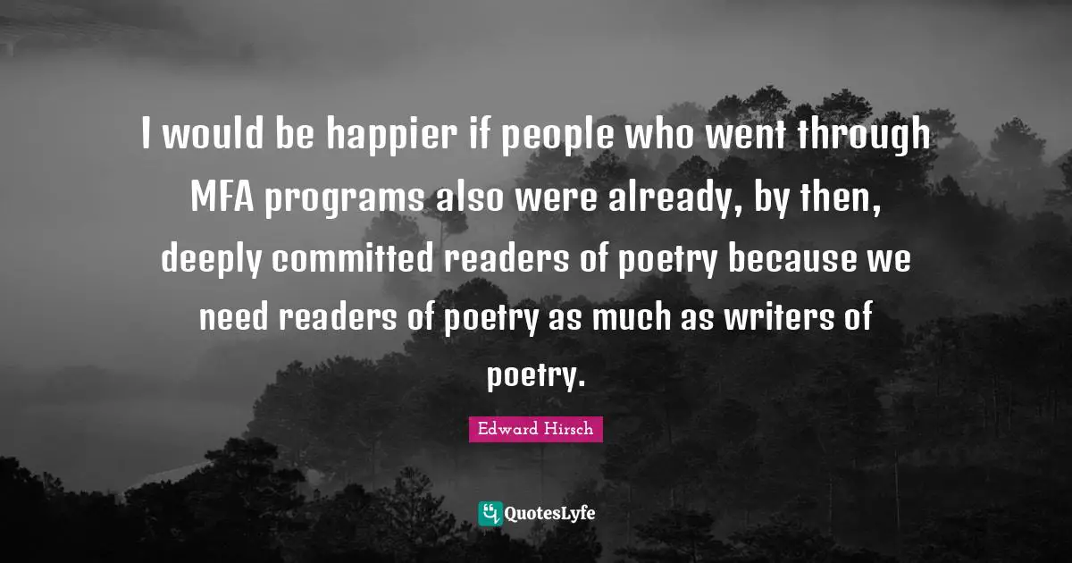 I would be happier if people who went through MFA programs also were already, by then, deeply committed readers of poetry because we need readers of poetry as much as writers of poetry.