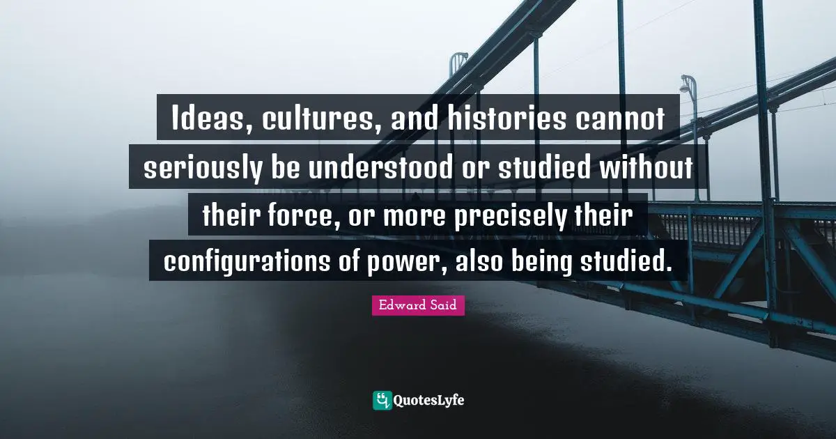 Culture Quotes: "Ideas, cultures, and histories cannot seriously be understood or studied without their force, or more precisely their configurations of power, also being studied."