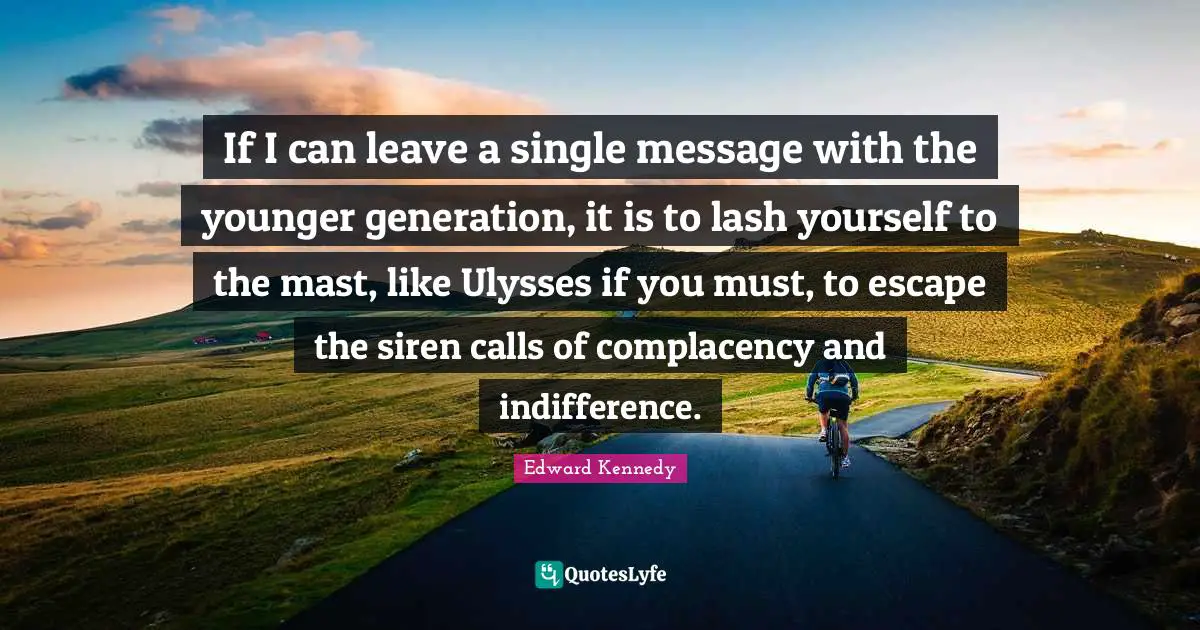 If I can leave a single message with the younger generation, it is to lash yourself to the mast, like Ulysses if you must, to escape the siren calls of complacency and indifference.