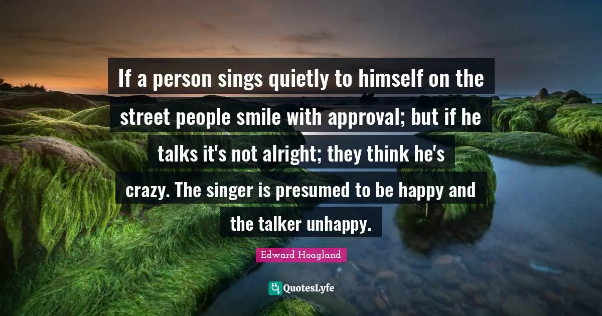 If a person sings quietly to himself on the street people smile with approval; but if he talks it's not alright; they think he's crazy. The singer is presumed to be happy and the talker unhappy.