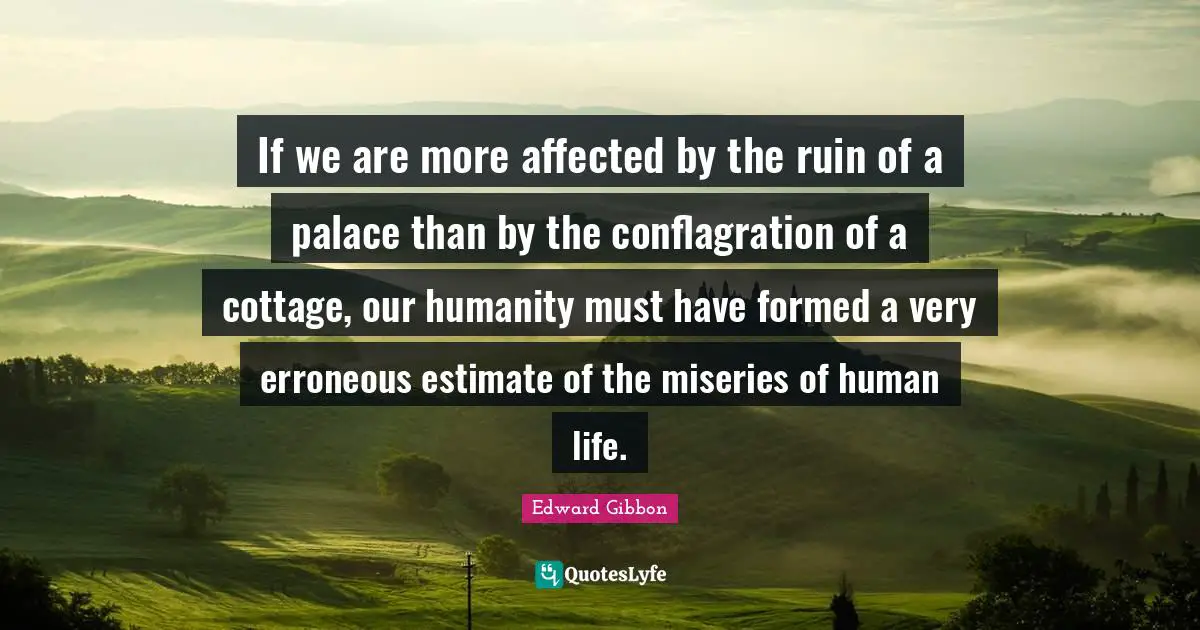 If we are more affected by the ruin of a palace than by the conflagration of a cottage, our humanity must have formed a very erroneous estimate of the miseries of human life.