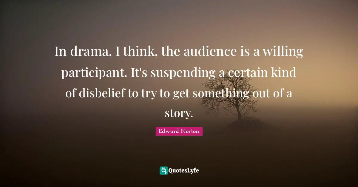 In drama, I think, the audience is a willing participant. It's suspending a certain kind of disbelief to try to get something out of a story.