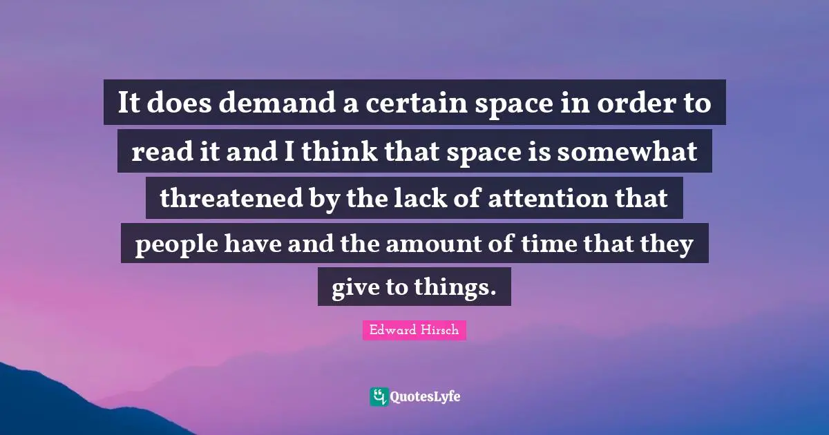 It does demand a certain space in order to read it and I think that space is somewhat threatened by the lack of attention that people have and the amount of time that they give to things.
