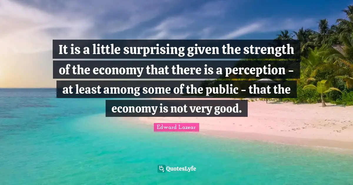 It is a little surprising given the strength of the economy that there is a perception - at least among some of the public - that the economy is not very good.