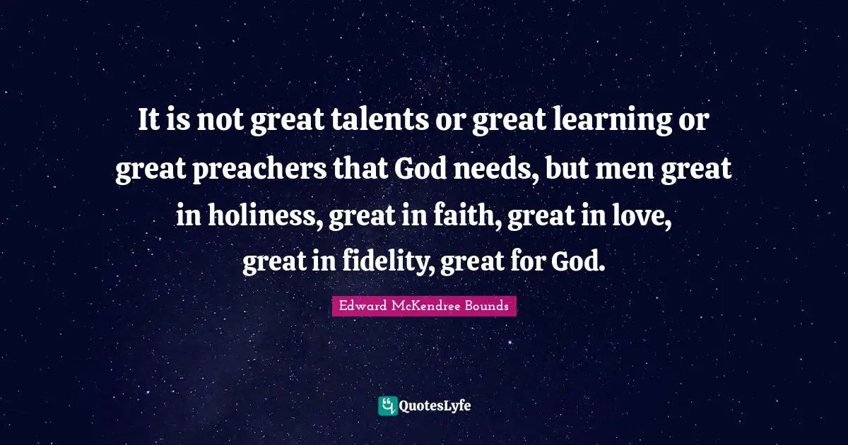 It is not great talents or great learning or great preachers that God needs, but men great in holiness, great in faith, great in love, great in fidelity, great for God.