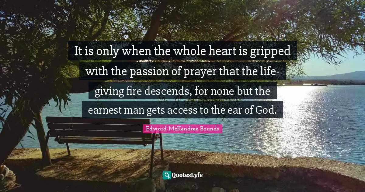 It is only when the whole heart is gripped with the passion of prayer that the life-giving fire descends, for none but the earnest man gets access to the ear of God.
