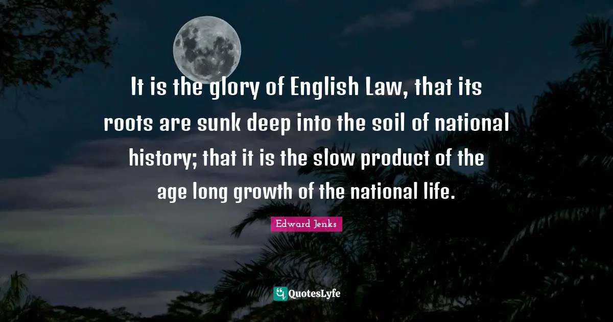 It is the glory of English Law, that its roots are sunk deep into the soil of national history; that it is the slow product of the age long growth of the national life.