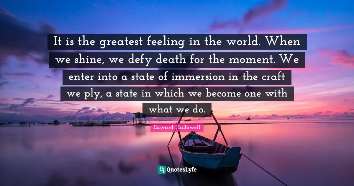 It is the greatest feeling in the world. When we shine, we defy death for the moment. We enter into a state of immersion in the craft we ply, a state in which we become one with what we do.