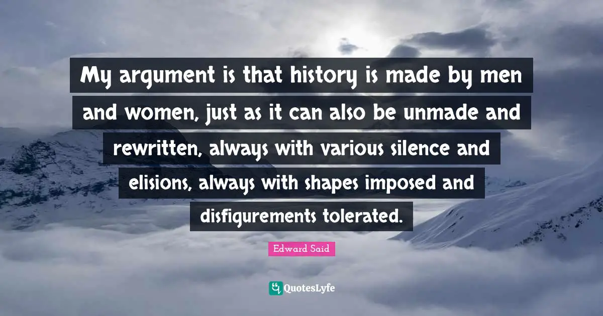 My argument is that history is made by men and women, just as it can also be unmade and rewritten, always with various silence and elisions, always with shapes imposed and disfigurements tolerated.