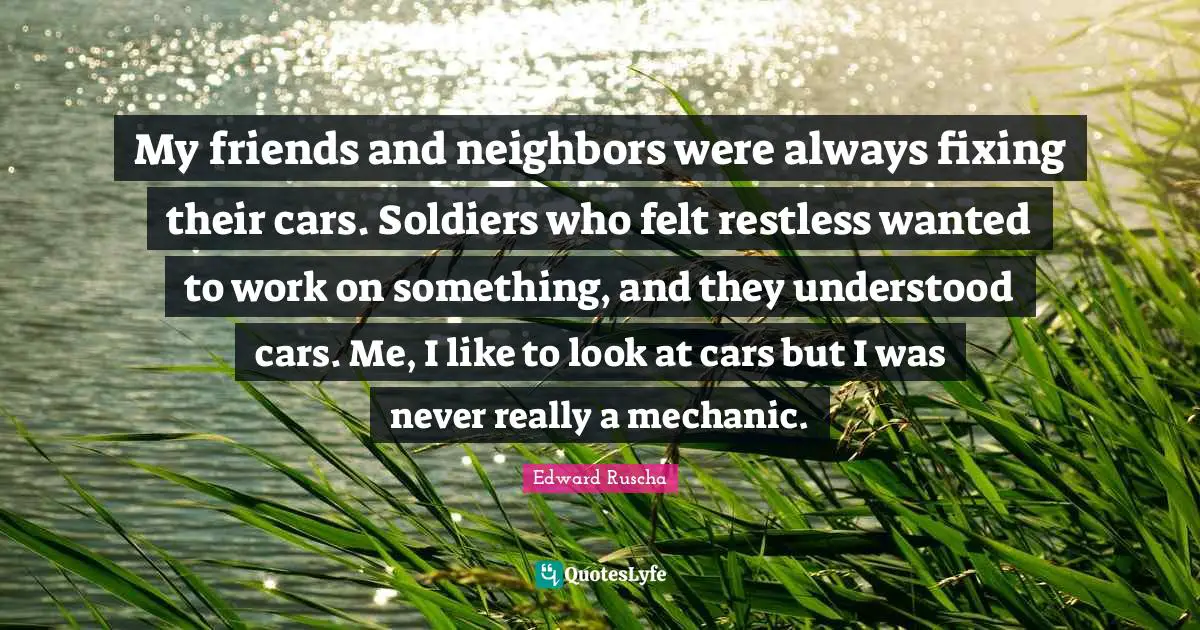 Edward Ruscha Quotes: "My friends and neighbors were always fixing their cars. Soldiers who felt restless wanted to work on something, and they understood cars. Me, I like to look at cars but I was never really a mechanic."