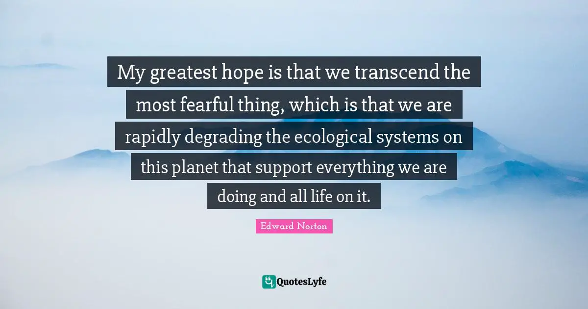 My greatest hope is that we transcend the most fearful thing, which is that we are rapidly degrading the ecological systems on this planet that support everything we are doing and all life on it.