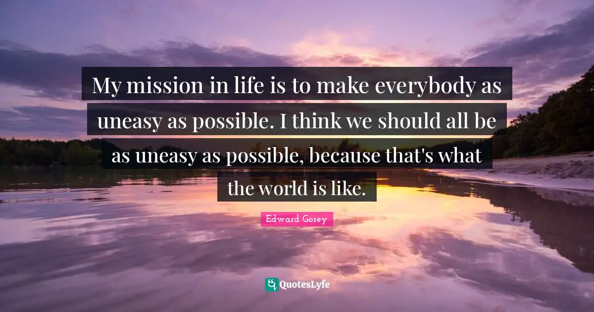 My mission in life is to make everybody as uneasy as possible. I think we should all be as uneasy as possible, because that's what the world is like.