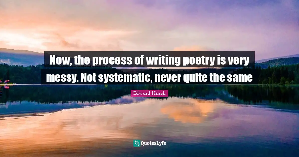 Now, the process of writing poetry is very messy. Not systematic, never quite the same