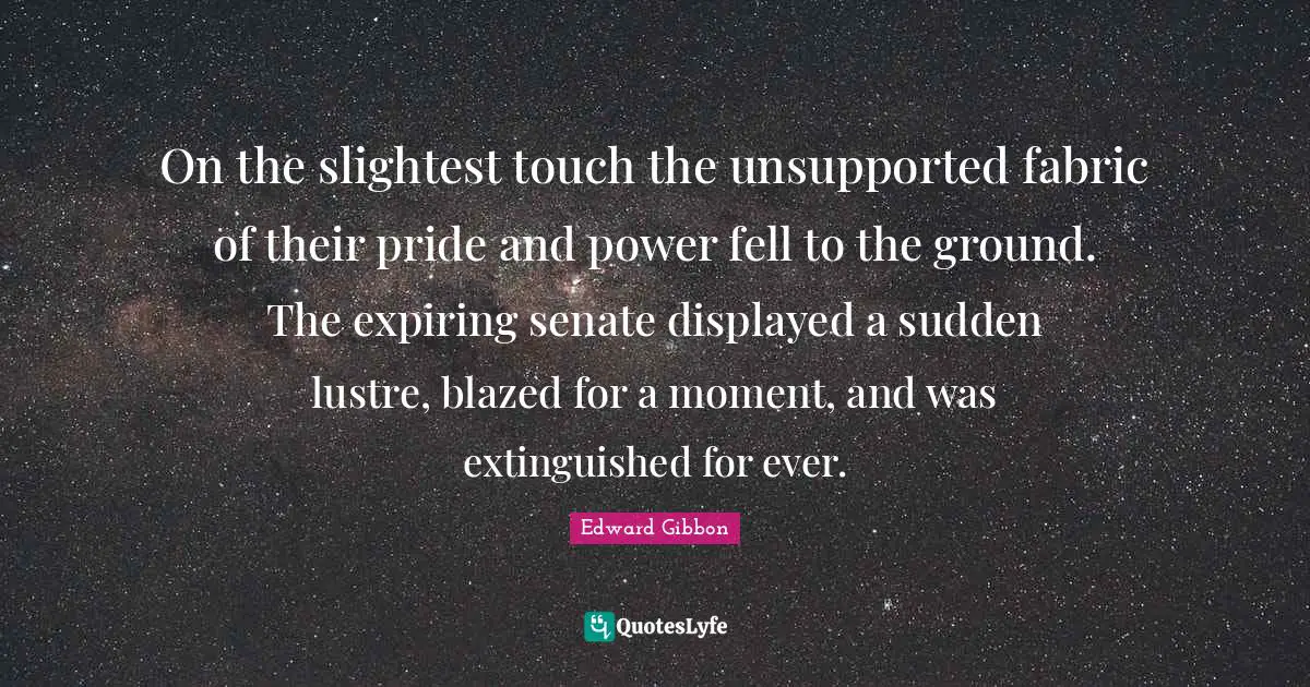On the slightest touch the unsupported fabric of their pride and power fell to the ground. The expiring senate displayed a sudden lustre, blazed for a moment, and was extinguished for ever.