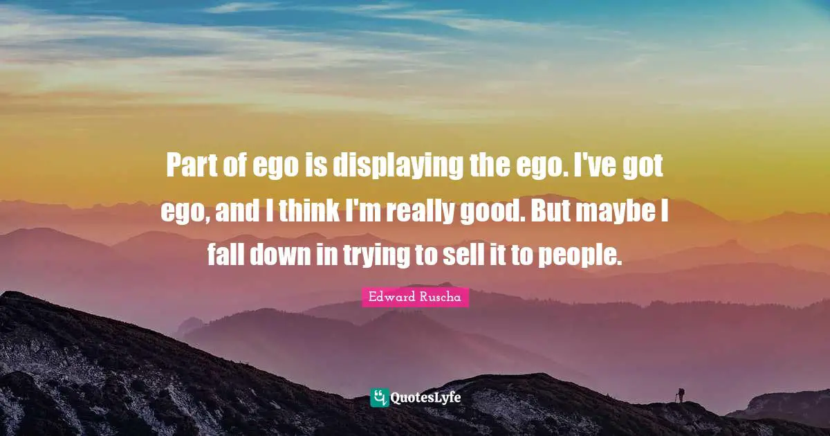 Edward Ruscha Quotes: "Part of ego is displaying the ego. I've got ego, and I think I'm really good. But maybe I fall down in trying to sell it to people."