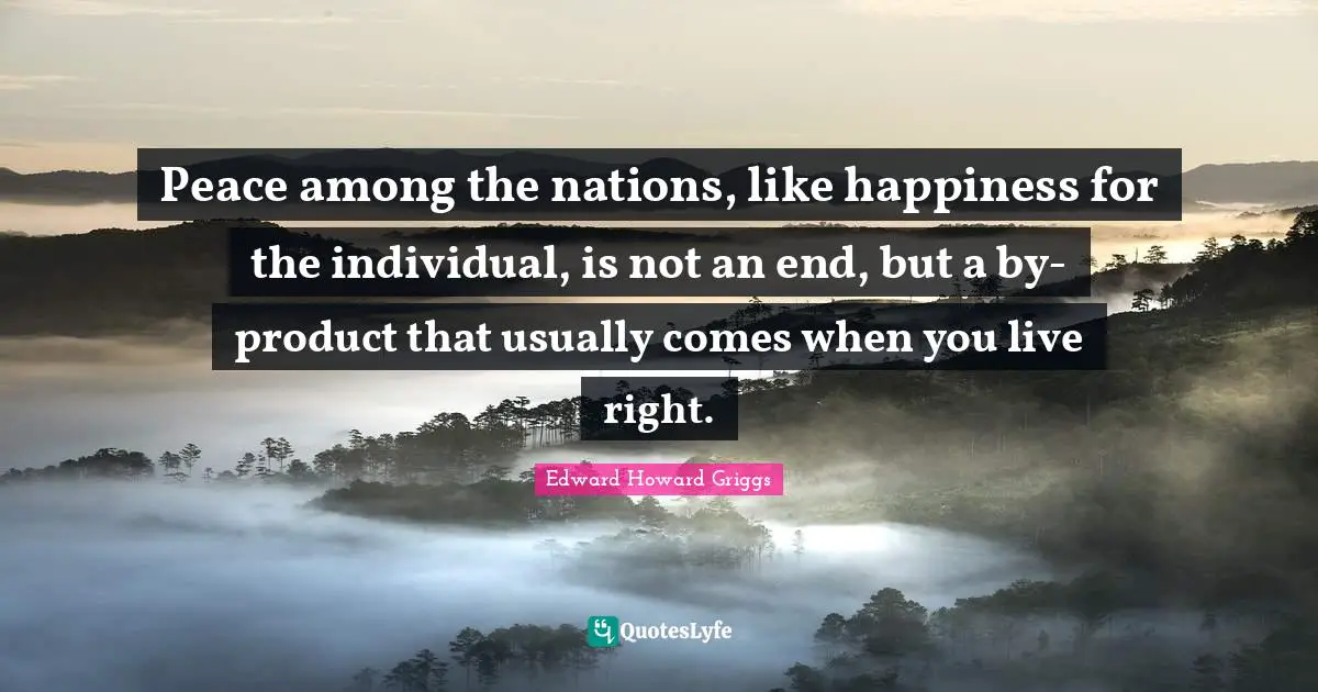Peace among the nations, like happiness for the individual, is not an end, but a by-product that usually comes when you live right.