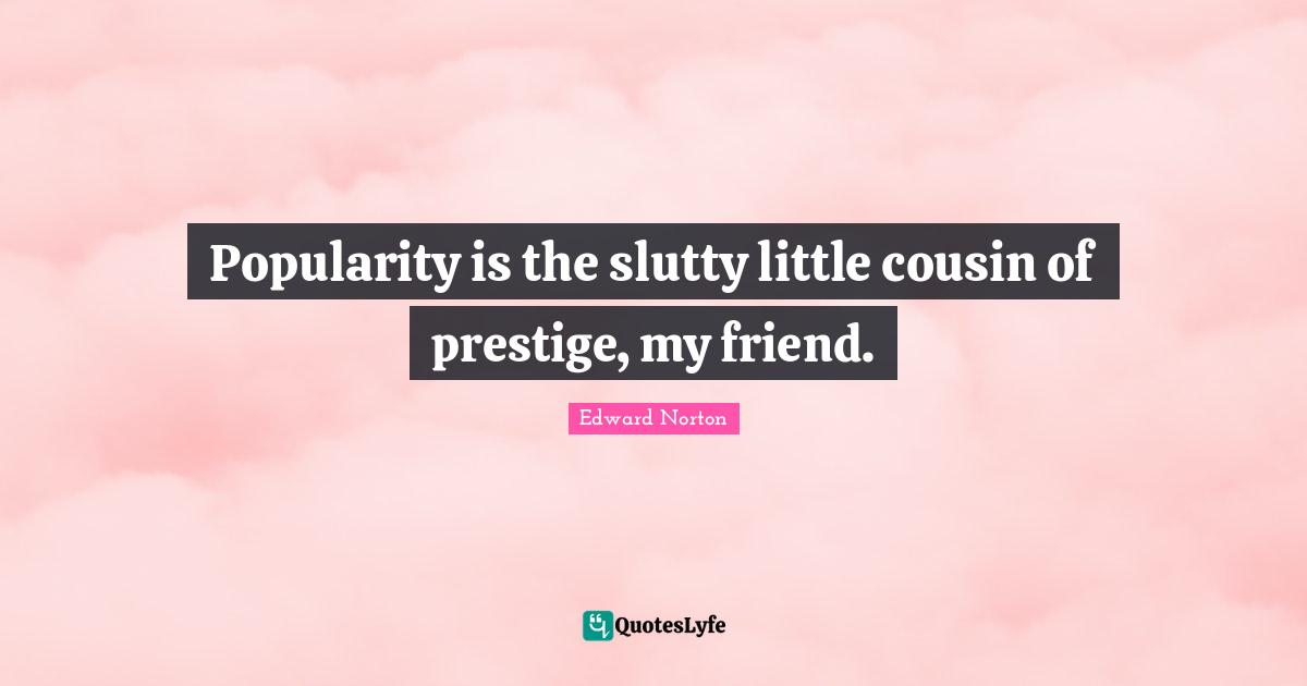 Popularity is the slutty little cousin of prestige, my friend.