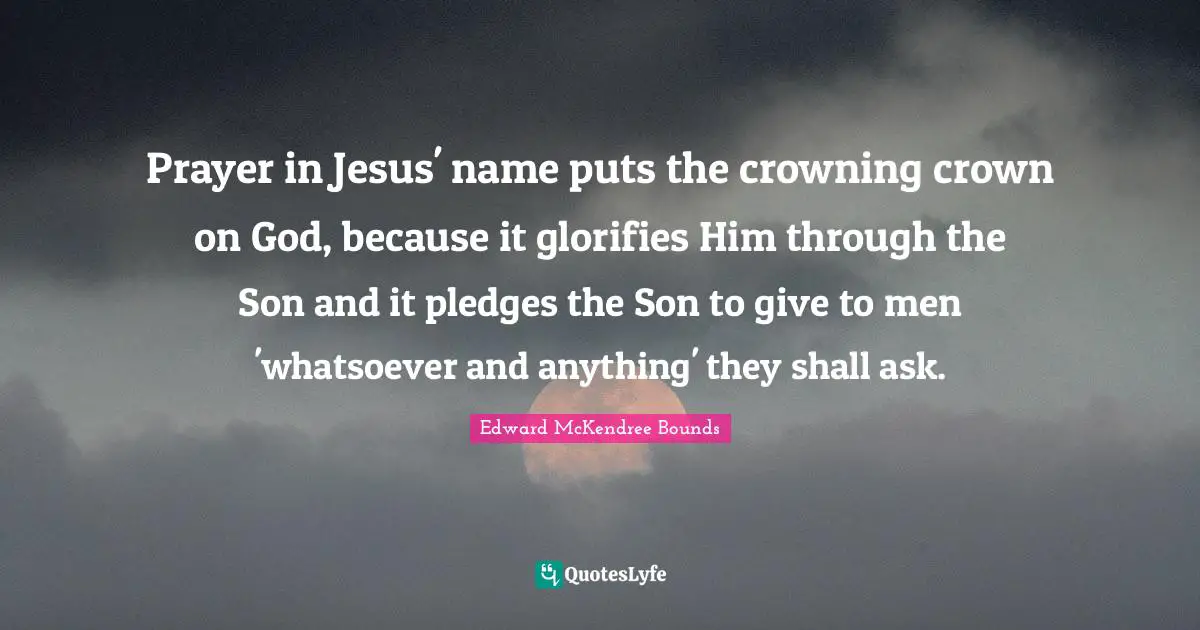 Prayer in Jesus' name puts the crowning crown on God, because it glorifies Him through the Son and it pledges the Son to give to men 'whatsoever and anything' they shall ask.