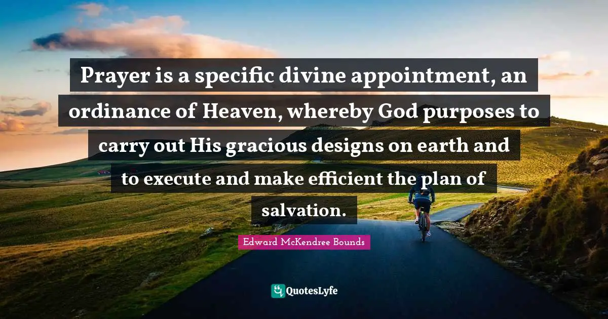 Prayer is a specific divine appointment, an ordinance of Heaven, whereby God purposes to carry out His gracious designs on earth and to execute and make efficient the plan of salvation.