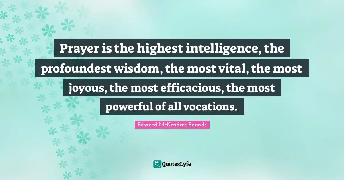 Prayer is the highest intelligence, the profoundest wisdom, the most vital, the most joyous, the most efficacious, the most powerful of all vocations.