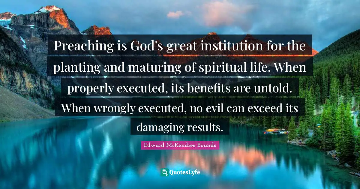 Preaching is God's great institution for the planting and maturing of spiritual life. When properly executed, its benefits are untold. When wrongly executed, no evil can exceed its damaging results.