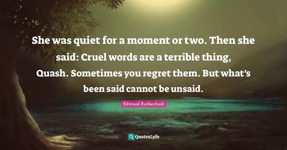 She was quiet for a moment or two. Then she said: Cruel words are a terrible thing, Quash. Sometimes you regret them. But what's been said cannot be unsaid.