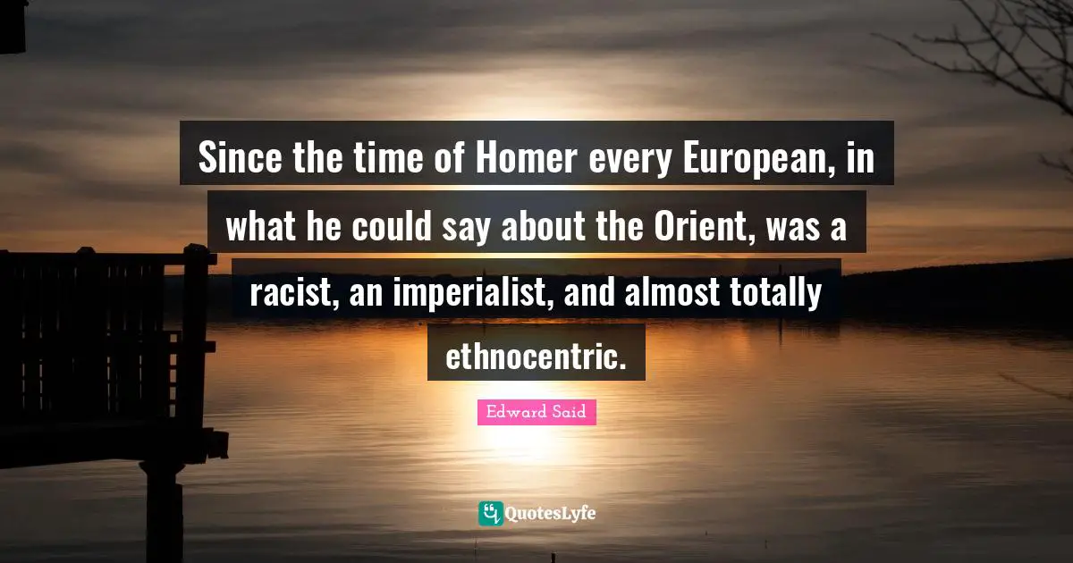 Since the time of Homer every European, in what he could say about the Orient, was a racist, an imperialist, and almost totally ethnocentric.