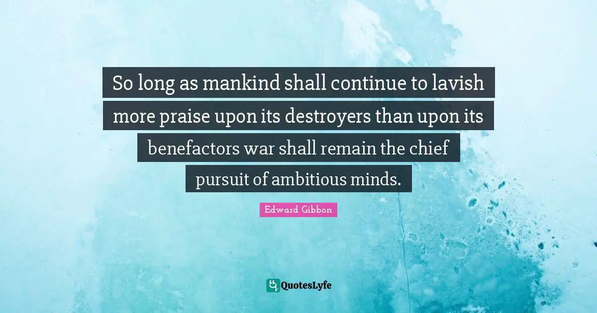 So long as mankind shall continue to lavish more praise upon its destroyers than upon its benefactors war shall remain the chief pursuit of ambitious minds.