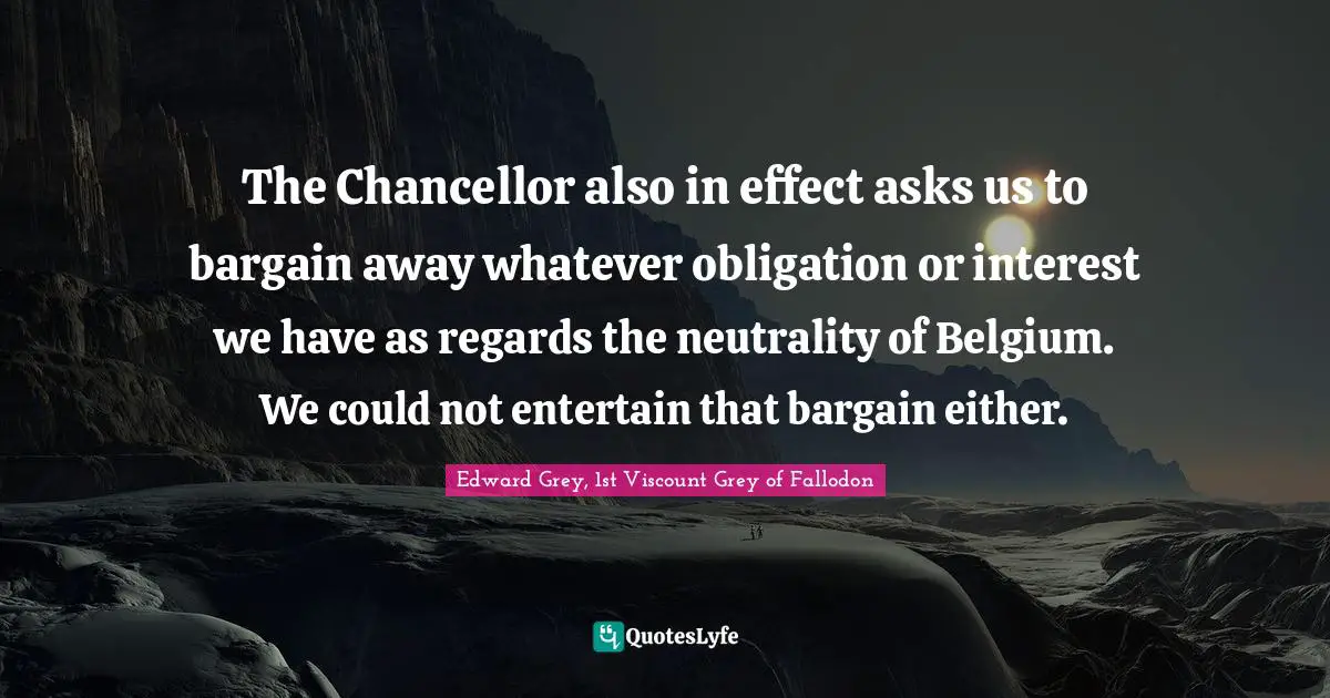 The Chancellor also in effect asks us to bargain away whatever obligation or interest we have as regards the neutrality of Belgium. We could not entertain that bargain either.