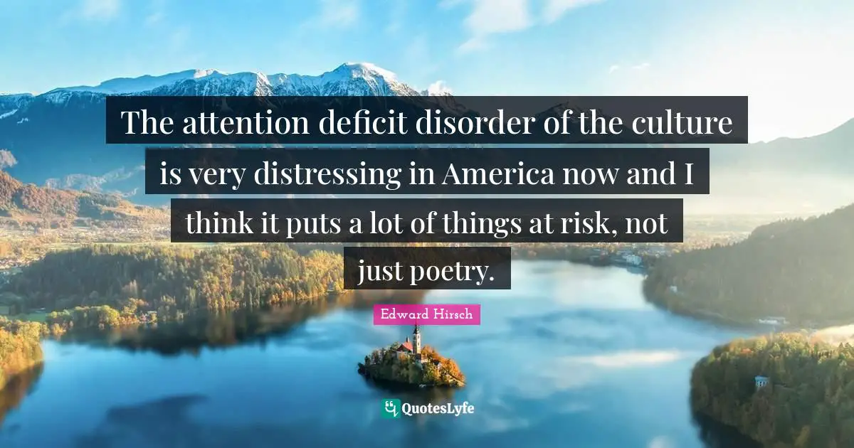The attention deficit disorder of the culture is very distressing in America now and I think it puts a lot of things at risk, not just poetry.