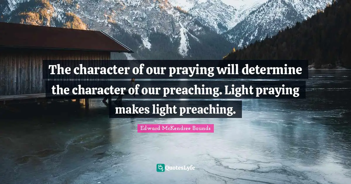 The character of our praying will determine the character of our preaching. Light praying makes light preaching.