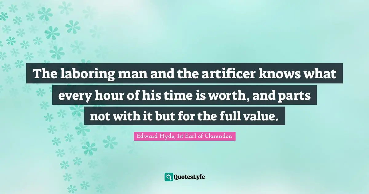 Hyde Quotes: "The laboring man and the artificer knows what every hour of his time is worth, and parts not with it but for the full value."
