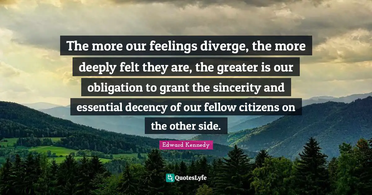 Decency Quotes: "The more our feelings diverge, the more deeply felt they are, the greater is our obligation to grant the sincerity and essential decency of our fellow citizens on the other side."