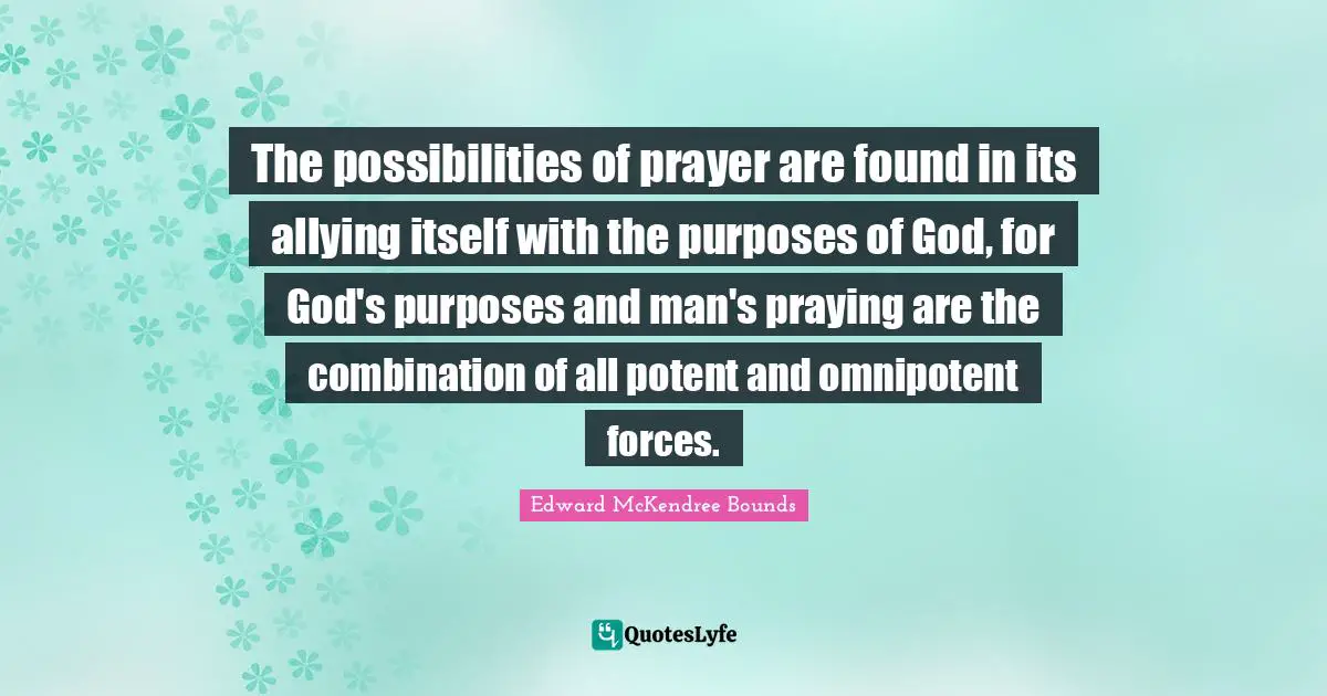 The possibilities of prayer are found in its allying itself with the purposes of God, for God's purposes and man's praying are the combination of all potent and omnipotent forces.
