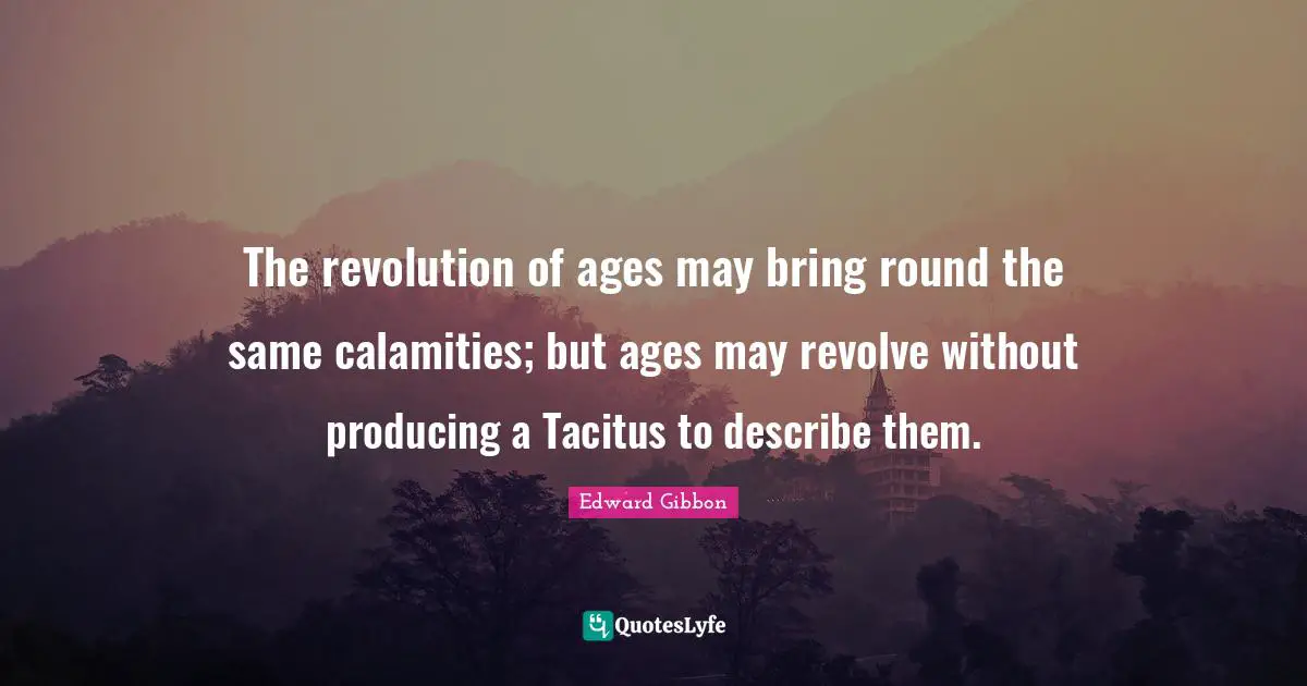 The revolution of ages may bring round the same calamities; but ages may revolve without producing a Tacitus to describe them.