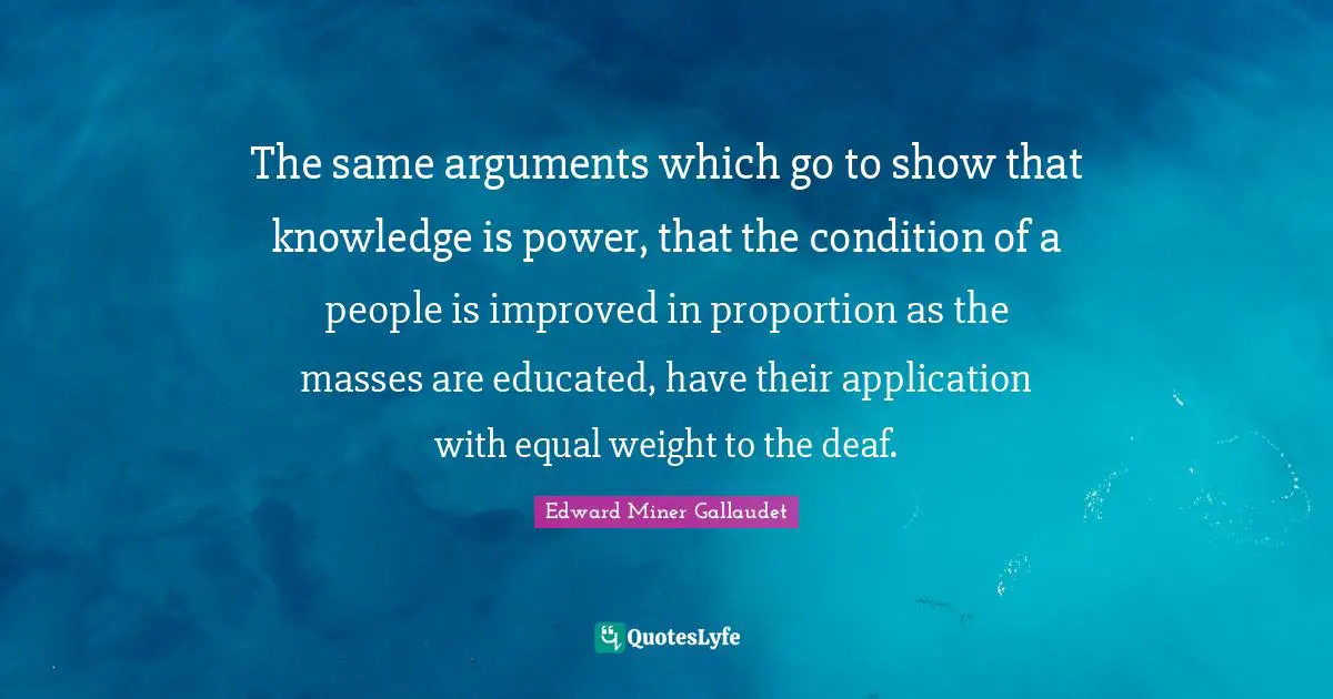 Deaf Quotes: "The same arguments which go to show that knowledge is power, that the condition of a people is improved in proportion as the masses are educated, have their application with equal weight to the deaf."